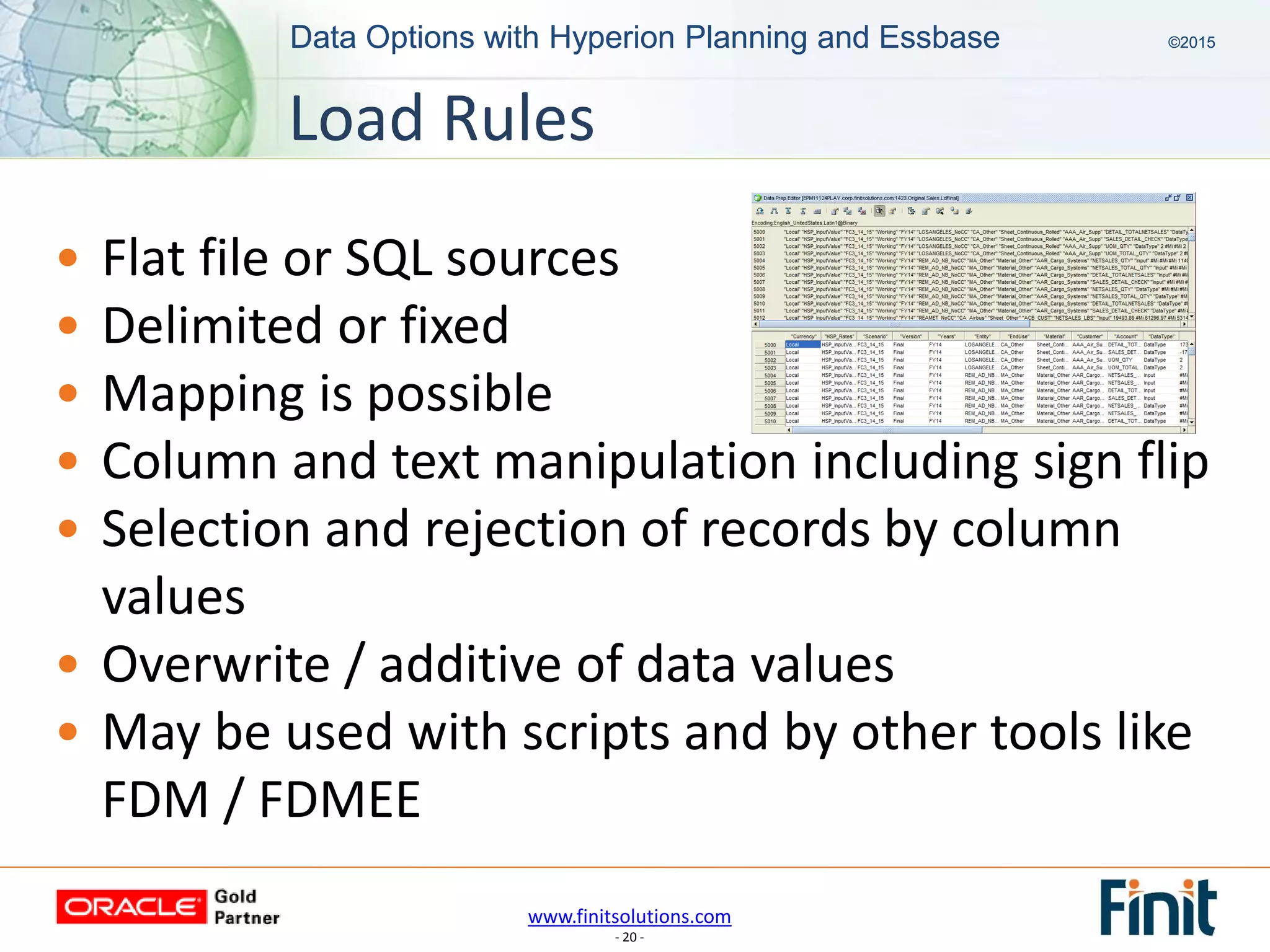 www.finitsolutions.com
- 20 -
Data Options with Hyperion Planning and Essbase ©2015Data Options with Hyperion Planning and Essbase ©2015
• Flat file or SQL sources
• Delimited or fixed
• Mapping is possible
• Column and text manipulation including sign flip
• Selection and rejection of records by column
values
• Overwrite / additive of data values
• May be used with scripts and by other tools like
FDM / FDMEE
Load Rules
 