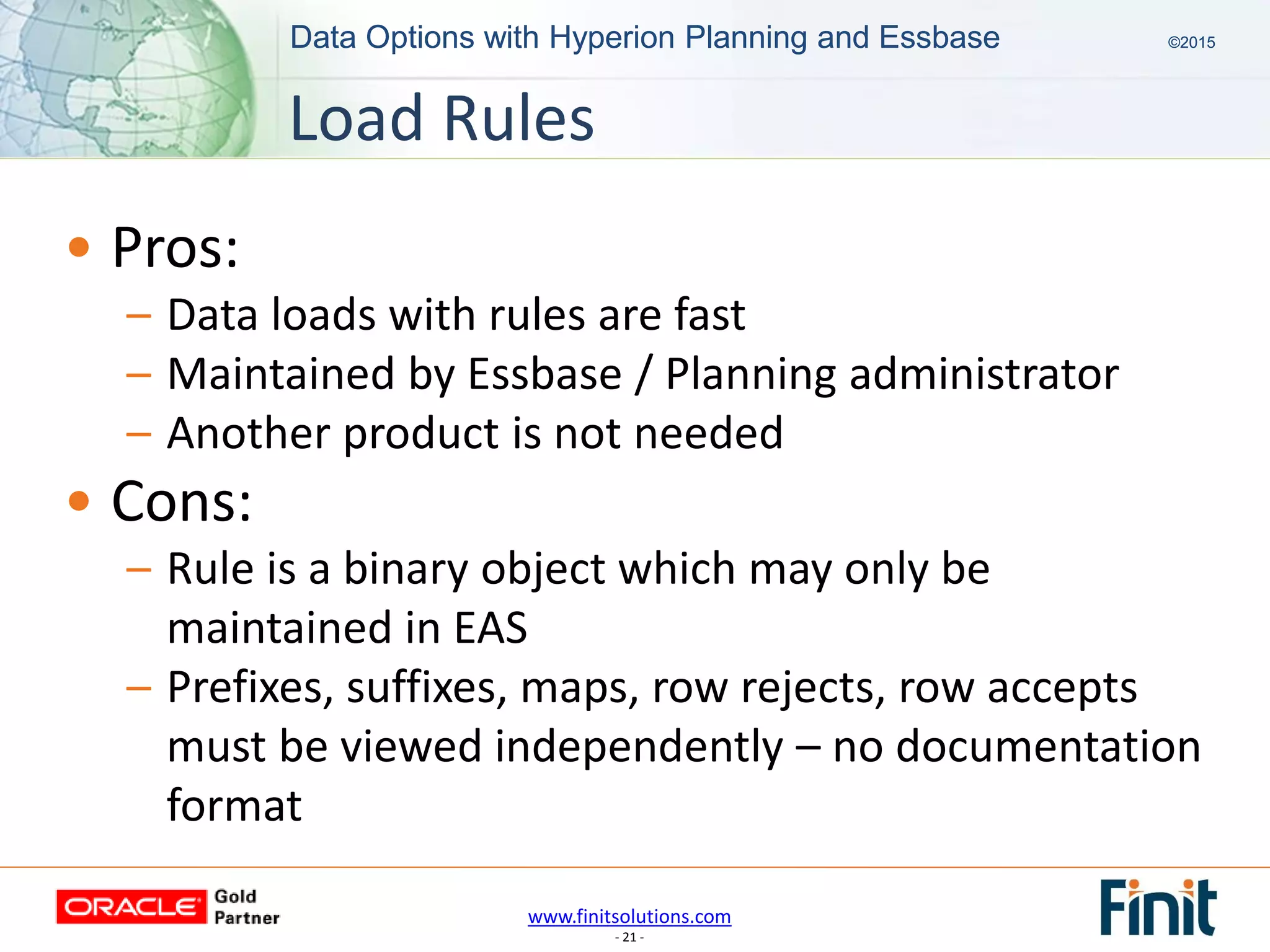 www.finitsolutions.com
- 21 -
Data Options with Hyperion Planning and Essbase ©2015Data Options with Hyperion Planning and Essbase ©2015
• Pros:
– Data loads with rules are fast
– Maintained by Essbase / Planning administrator
– Another product is not needed
• Cons:
– Rule is a binary object which may only be
maintained in EAS
– Prefixes, suffixes, maps, row rejects, row accepts
must be viewed independently – no documentation
format
Load Rules
 