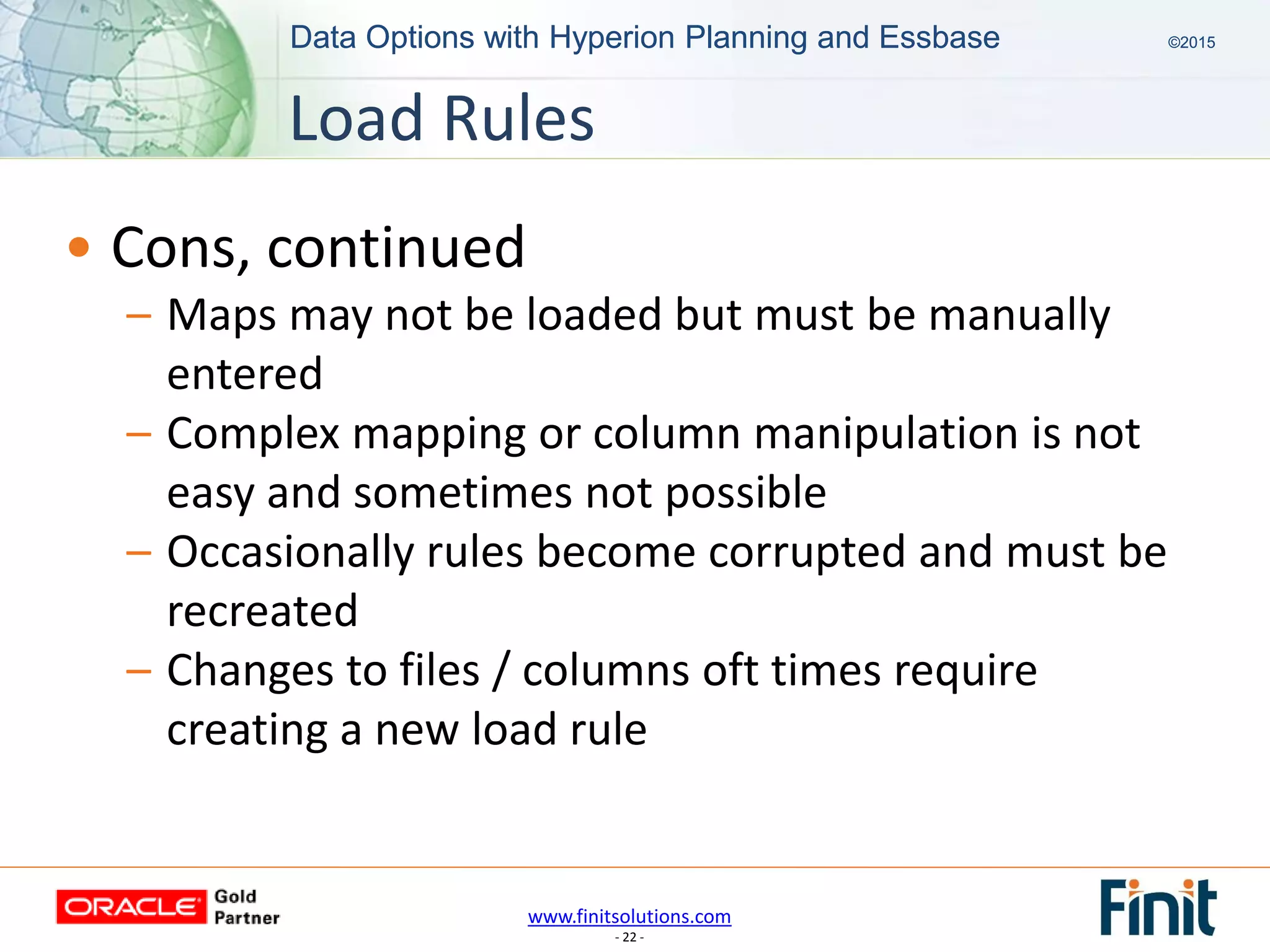 www.finitsolutions.com
- 22 -
Data Options with Hyperion Planning and Essbase ©2015Data Options with Hyperion Planning and Essbase ©2015
• Cons, continued
– Maps may not be loaded but must be manually
entered
– Complex mapping or column manipulation is not
easy and sometimes not possible
– Occasionally rules become corrupted and must be
recreated
– Changes to files / columns oft times require
creating a new load rule
Load Rules
 