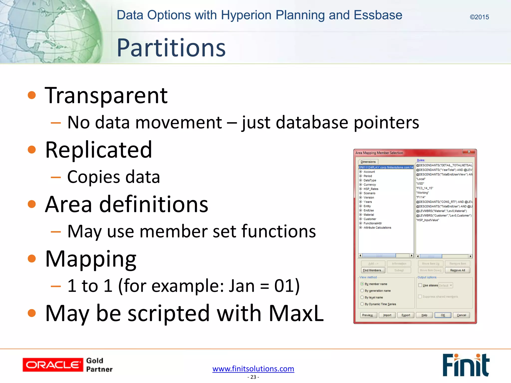 www.finitsolutions.com
- 23 -
Data Options with Hyperion Planning and Essbase ©2015Data Options with Hyperion Planning and Essbase ©2015
• Transparent
– No data movement – just database pointers
• Replicated
– Copies data
• Area definitions
– May use member set functions
• Mapping
– 1 to 1 (for example: Jan = 01)
• May be scripted with MaxL
Partitions
 