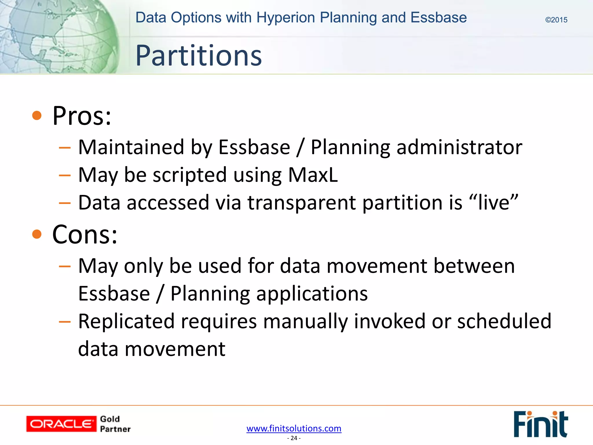 www.finitsolutions.com
- 24 -
Data Options with Hyperion Planning and Essbase ©2015Data Options with Hyperion Planning and Essbase ©2015
• Pros:
– Maintained by Essbase / Planning administrator
– May be scripted using MaxL
– Data accessed via transparent partition is “live”
• Cons:
– May only be used for data movement between
Essbase / Planning applications
– Replicated requires manually invoked or scheduled
data movement
Partitions
 