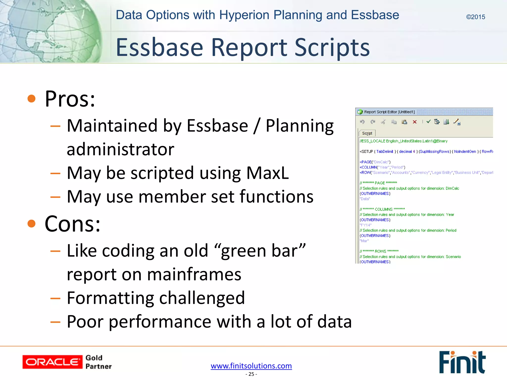 www.finitsolutions.com
- 25 -
Data Options with Hyperion Planning and Essbase ©2015Data Options with Hyperion Planning and Essbase ©2015
• Pros:
– Maintained by Essbase / Planning
administrator
– May be scripted using MaxL
– May use member set functions
• Cons:
– Like coding an old “green bar”
report on mainframes
– Formatting challenged
– Poor performance with a lot of data
Essbase Report Scripts
 