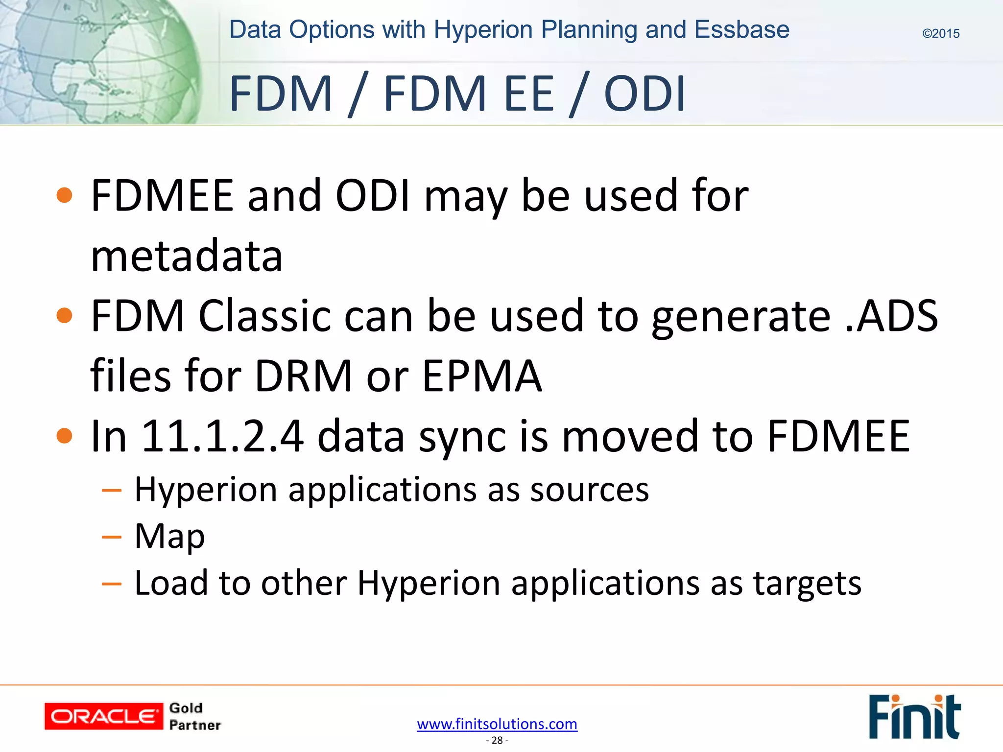 www.finitsolutions.com
- 28 -
Data Options with Hyperion Planning and Essbase ©2015Data Options with Hyperion Planning and Essbase ©2015
• FDMEE and ODI may be used for
metadata
• FDM Classic can be used to generate .ADS
files for DRM or EPMA
• In 11.1.2.4 data sync is moved to FDMEE
– Hyperion applications as sources
– Map
– Load to other Hyperion applications as targets
FDM / FDM EE / ODI
 