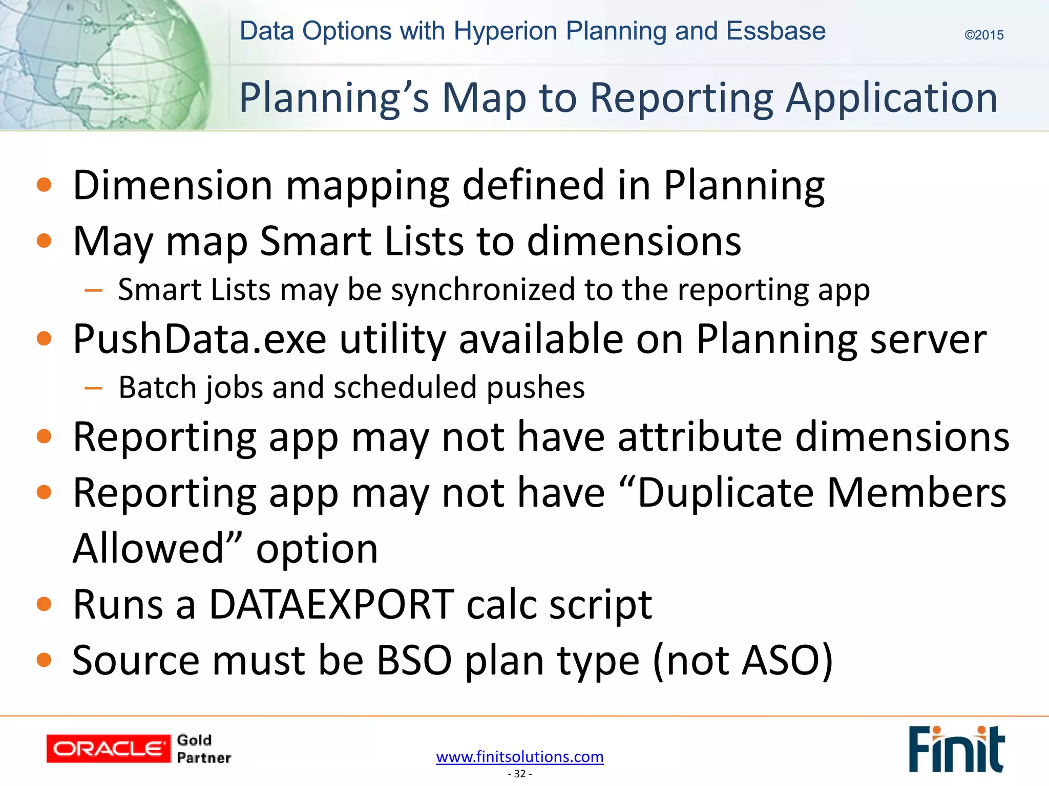 www.finitsolutions.com
- 32 -
Data Options with Hyperion Planning and Essbase ©2015Data Options with Hyperion Planning and Essbase ©2015
• Dimension mapping defined in Planning
• May map Smart Lists to dimensions
– Smart Lists may be synchronized to the reporting app
• PushData.exe utility available on Planning server
– Batch jobs and scheduled pushes
• Reporting app may not have attribute dimensions
• Reporting app may not have “Duplicate Members
Allowed” option
• Runs a DATAEXPORT calc script
• Source must be BSO plan type (not ASO)
Planning’s Map to Reporting Application
 