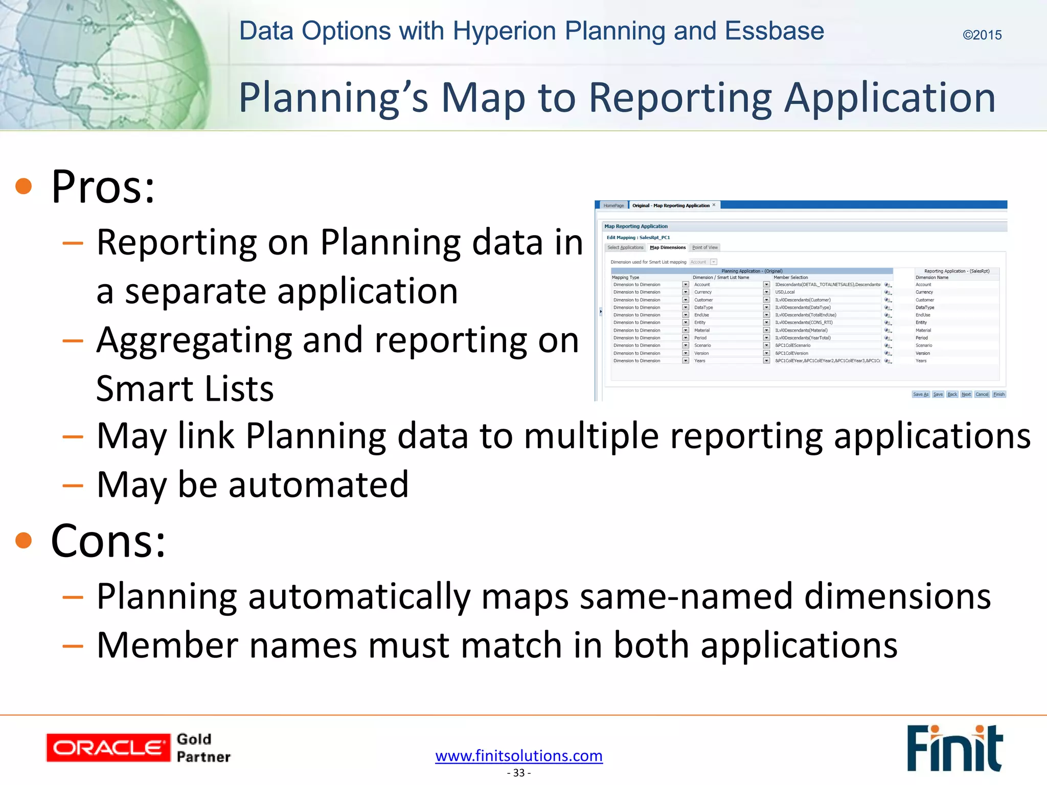 www.finitsolutions.com
- 33 -
Data Options with Hyperion Planning and Essbase ©2015Data Options with Hyperion Planning and Essbase ©2015
• Pros:
– Reporting on Planning data in
a separate application
– Aggregating and reporting on
Smart Lists
Planning’s Map to Reporting Application
– May link Planning data to multiple reporting applications
– May be automated
• Cons:
– Planning automatically maps same-named dimensions
– Member names must match in both applications
 