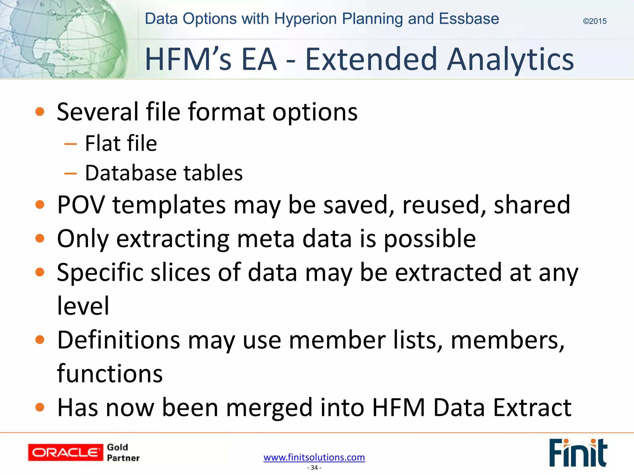 www.finitsolutions.com
- 34 -
Data Options with Hyperion Planning and Essbase ©2015Data Options with Hyperion Planning and Essbase ©2015
• Several file format options
– Flat file
– Database tables
• POV templates may be saved, reused, shared
• Only extracting meta data is possible
• Specific slices of data may be extracted at any
level
• Definitions may use member lists, members,
functions
• Has now been merged into HFM Data Extract
HFM’s EA - Extended Analytics
 
