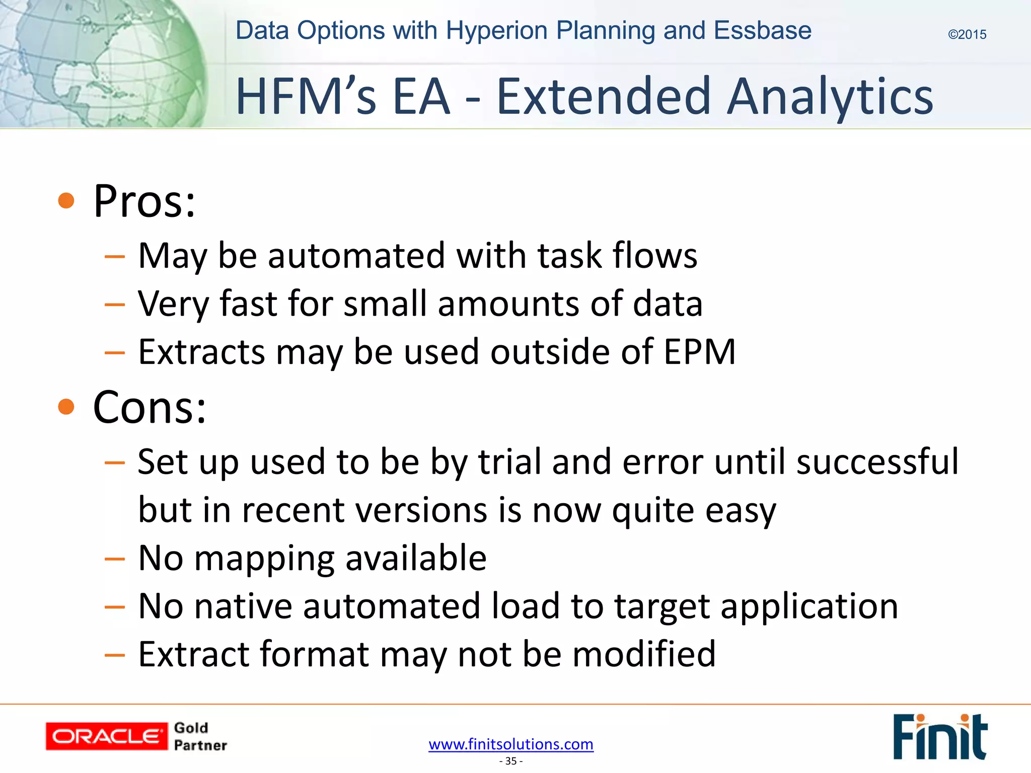 www.finitsolutions.com
- 35 -
Data Options with Hyperion Planning and Essbase ©2015Data Options with Hyperion Planning and Essbase ©2015
• Pros:
– May be automated with task flows
– Very fast for small amounts of data
– Extracts may be used outside of EPM
• Cons:
– Set up used to be by trial and error until successful
but in recent versions is now quite easy
– No mapping available
– No native automated load to target application
– Extract format may not be modified
HFM’s EA - Extended Analytics
 