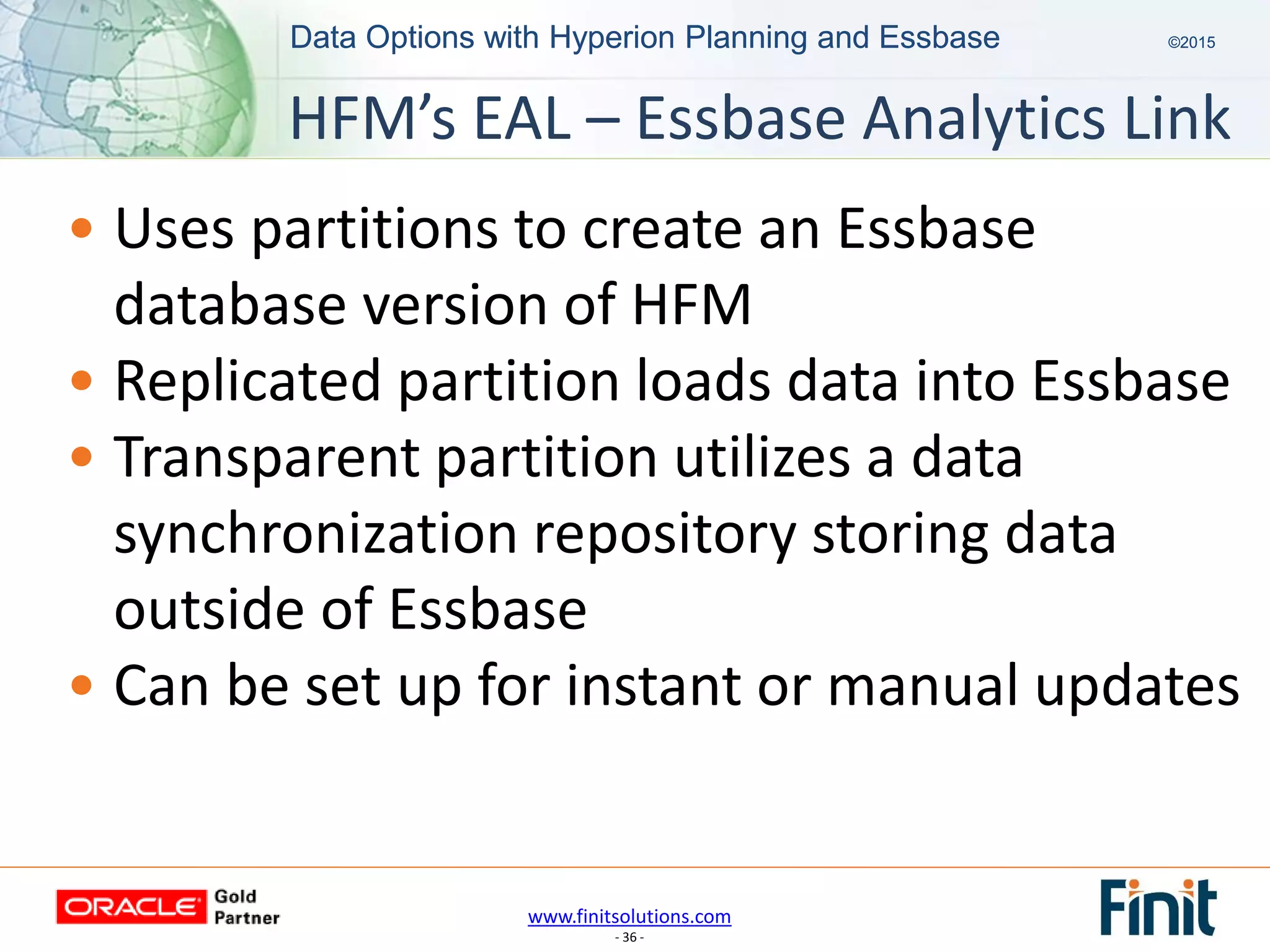 www.finitsolutions.com
- 36 -
Data Options with Hyperion Planning and Essbase ©2015Data Options with Hyperion Planning and Essbase ©2015
• Uses partitions to create an Essbase
database version of HFM
• Replicated partition loads data into Essbase
• Transparent partition utilizes a data
synchronization repository storing data
outside of Essbase
• Can be set up for instant or manual updates
HFM’s EAL – Essbase Analytics Link
 