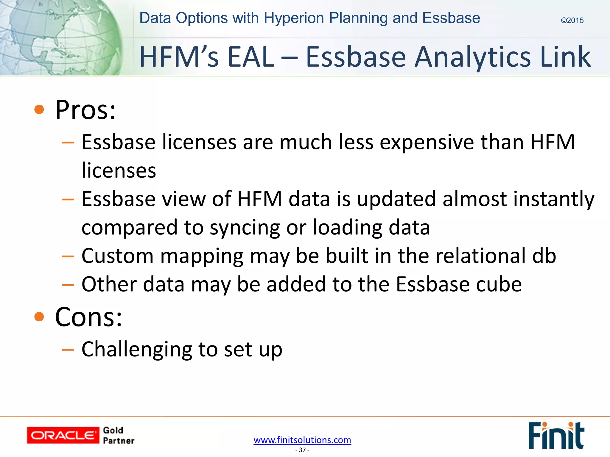 www.finitsolutions.com
- 37 -
Data Options with Hyperion Planning and Essbase ©2015Data Options with Hyperion Planning and Essbase ©2015
• Pros:
– Essbase licenses are much less expensive than HFM
licenses
– Essbase view of HFM data is updated almost instantly
compared to syncing or loading data
– Custom mapping may be built in the relational db
– Other data may be added to the Essbase cube
• Cons:
– Challenging to set up
HFM’s EAL – Essbase Analytics Link
 