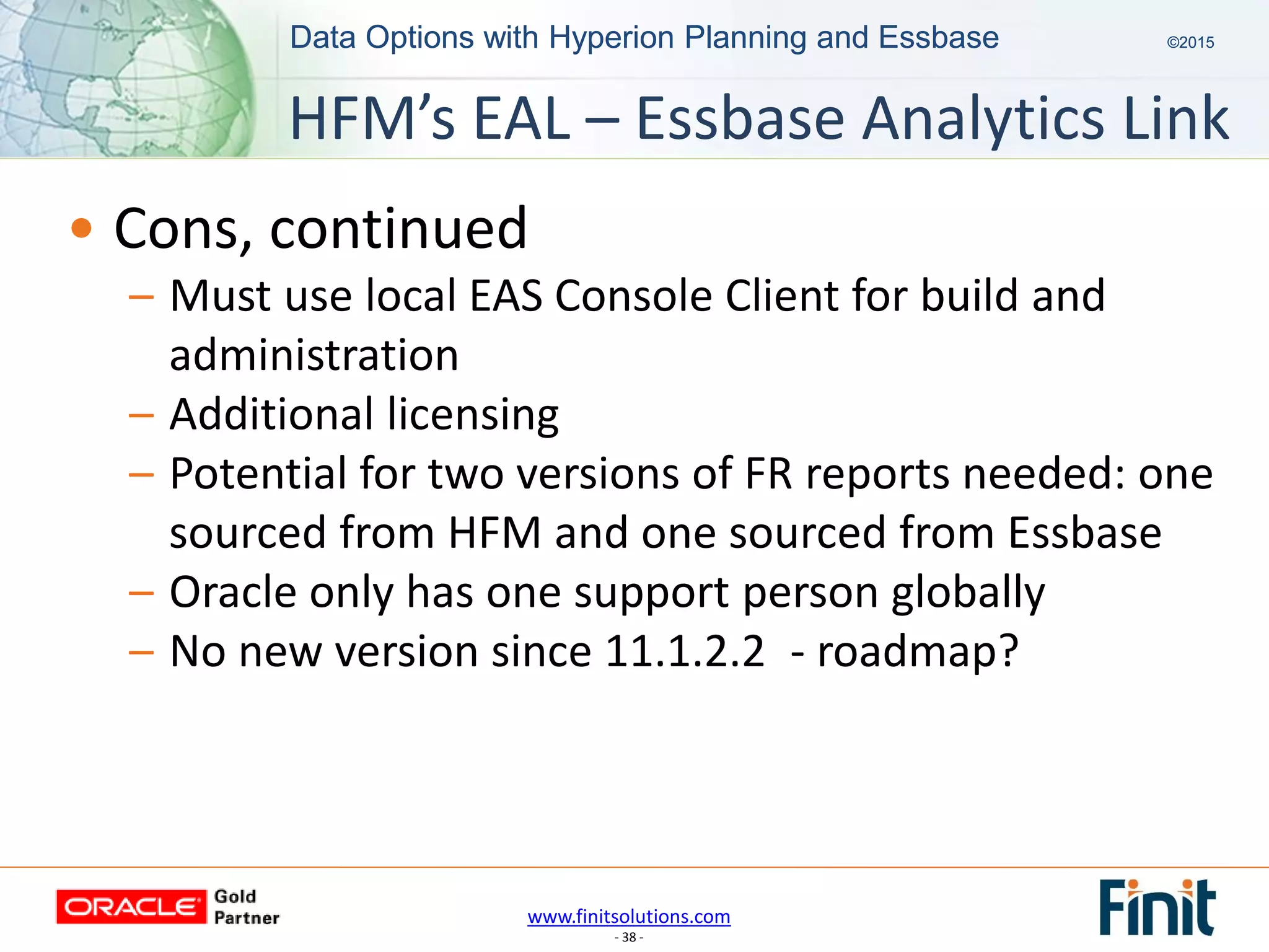 www.finitsolutions.com
- 38 -
Data Options with Hyperion Planning and Essbase ©2015Data Options with Hyperion Planning and Essbase ©2015
• Cons, continued
– Must use local EAS Console Client for build and
administration
– Additional licensing
– Potential for two versions of FR reports needed: one
sourced from HFM and one sourced from Essbase
– Oracle only has one support person globally
– No new version since 11.1.2.2 - roadmap?
HFM’s EAL – Essbase Analytics Link
 
