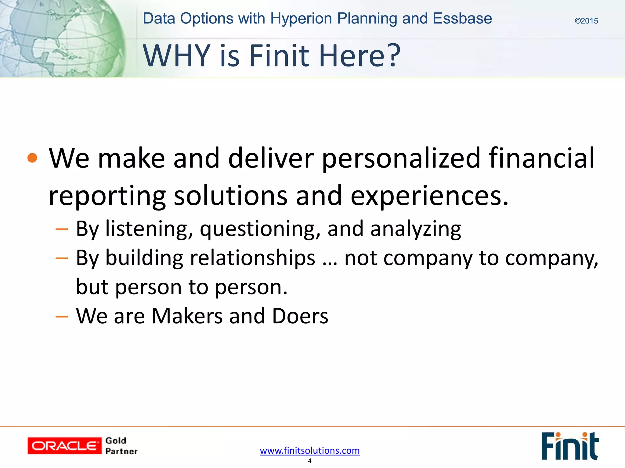 www.finitsolutions.com
- 4 -
Data Options with Hyperion Planning and Essbase ©2015Data Options with Hyperion Planning and Essbase ©2015
• We make and deliver personalized financial
reporting solutions and experiences.
– By listening, questioning, and analyzing
– By building relationships … not company to company,
but person to person.
– We are Makers and Doers
WHY is Finit Here?
 