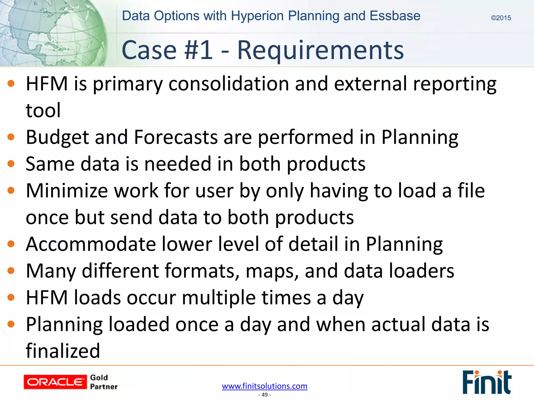 www.finitsolutions.com
- 49 -
Data Options with Hyperion Planning and Essbase ©2015Data Options with Hyperion Planning and Essbase ©2015
• HFM is primary consolidation and external reporting
tool
• Budget and Forecasts are performed in Planning
• Same data is needed in both products
• Minimize work for user by only having to load a file
once but send data to both products
• Accommodate lower level of detail in Planning
• Many different formats, maps, and data loaders
• HFM loads occur multiple times a day
• Planning loaded once a day and when actual data is
finalized
Case #1 - Requirements
 