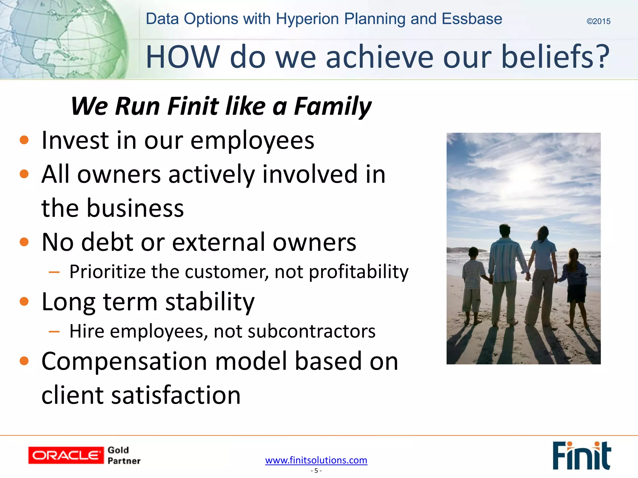 www.finitsolutions.com
- 5 -
Data Options with Hyperion Planning and Essbase ©2015Data Options with Hyperion Planning and Essbase ©2015
We Run Finit like a Family
• Invest in our employees
• All owners actively involved in
the business
• No debt or external owners
– Prioritize the customer, not profitability
• Long term stability
– Hire employees, not subcontractors
• Compensation model based on
client satisfaction
HOW do we achieve our beliefs?
 