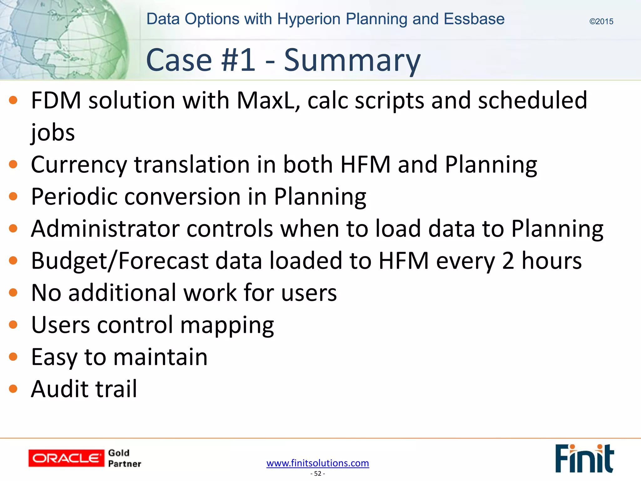 www.finitsolutions.com
- 52 -
Data Options with Hyperion Planning and Essbase ©2015Data Options with Hyperion Planning and Essbase ©2015
• FDM solution with MaxL, calc scripts and scheduled
jobs
• Currency translation in both HFM and Planning
• Periodic conversion in Planning
• Administrator controls when to load data to Planning
• Budget/Forecast data loaded to HFM every 2 hours
• No additional work for users
• Users control mapping
• Easy to maintain
• Audit trail
Case #1 - Summary
 