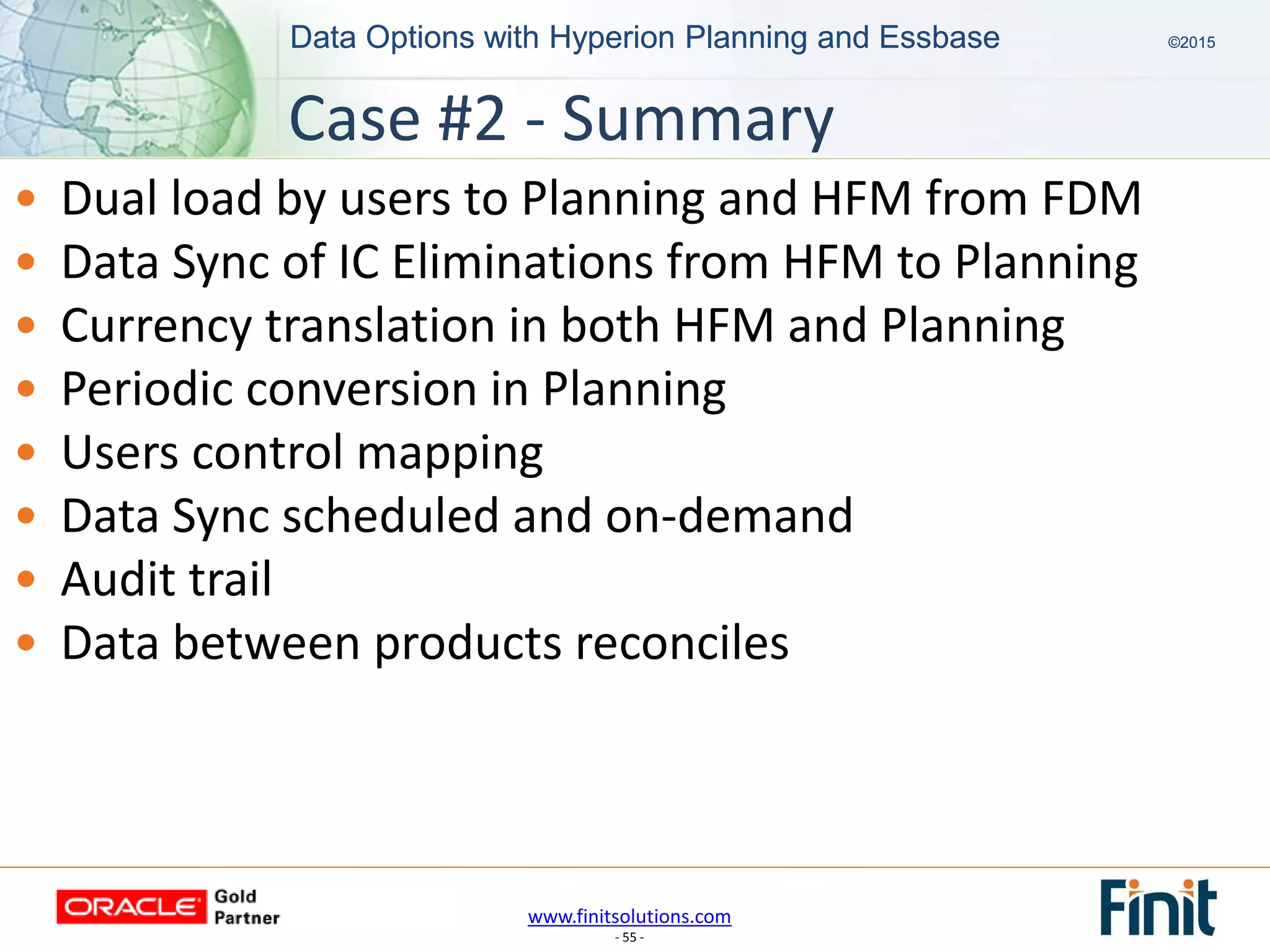 www.finitsolutions.com
- 55 -
Data Options with Hyperion Planning and Essbase ©2015Data Options with Hyperion Planning and Essbase ©2015
• Dual load by users to Planning and HFM from FDM
• Data Sync of IC Eliminations from HFM to Planning
• Currency translation in both HFM and Planning
• Periodic conversion in Planning
• Users control mapping
• Data Sync scheduled and on-demand
• Audit trail
• Data between products reconciles
Case #2 - Summary
 