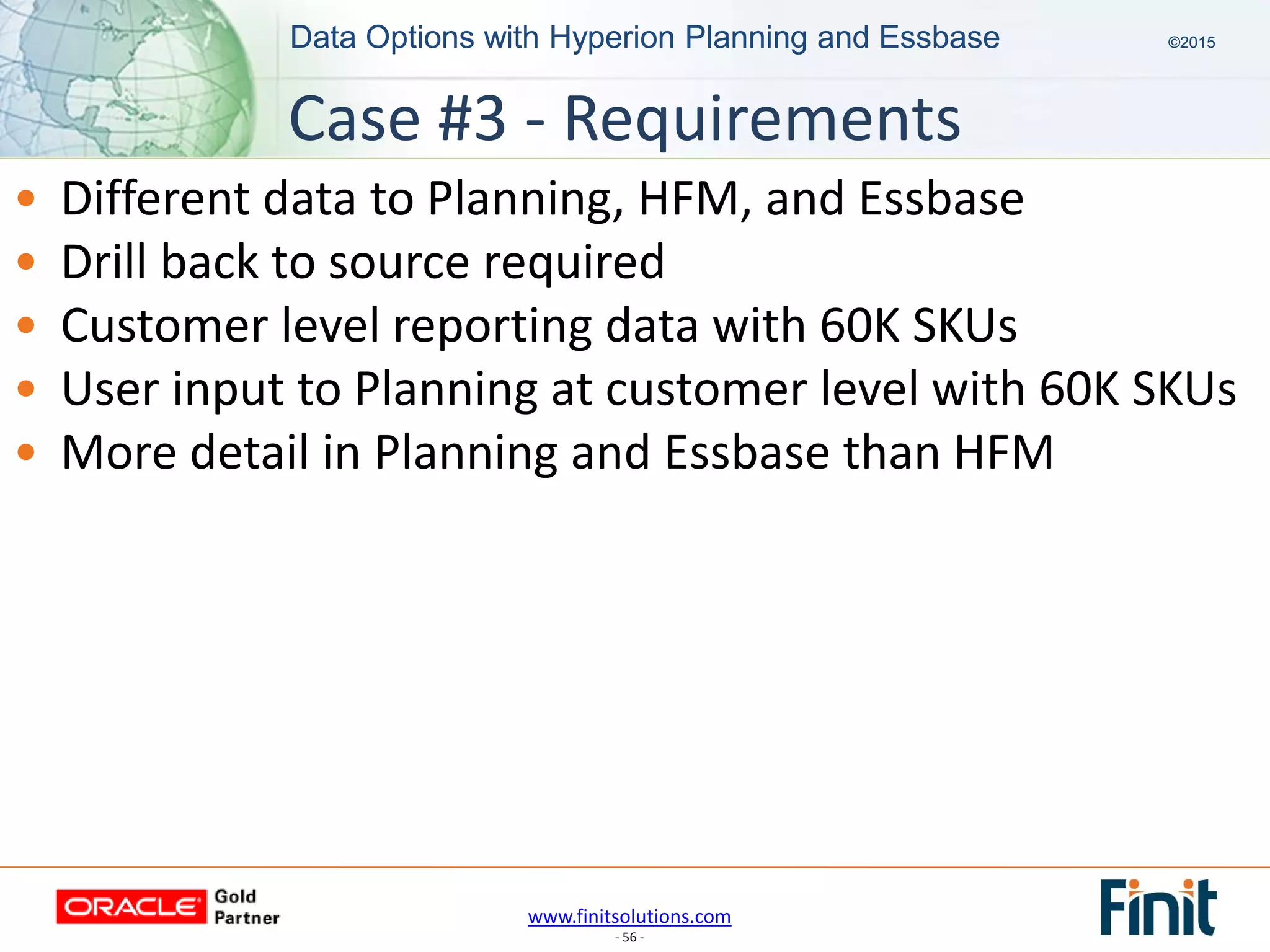 www.finitsolutions.com
- 56 -
Data Options with Hyperion Planning and Essbase ©2015Data Options with Hyperion Planning and Essbase ©2015
• Different data to Planning, HFM, and Essbase
• Drill back to source required
• Customer level reporting data with 60K SKUs
• User input to Planning at customer level with 60K SKUs
• More detail in Planning and Essbase than HFM
Case #3 - Requirements
 