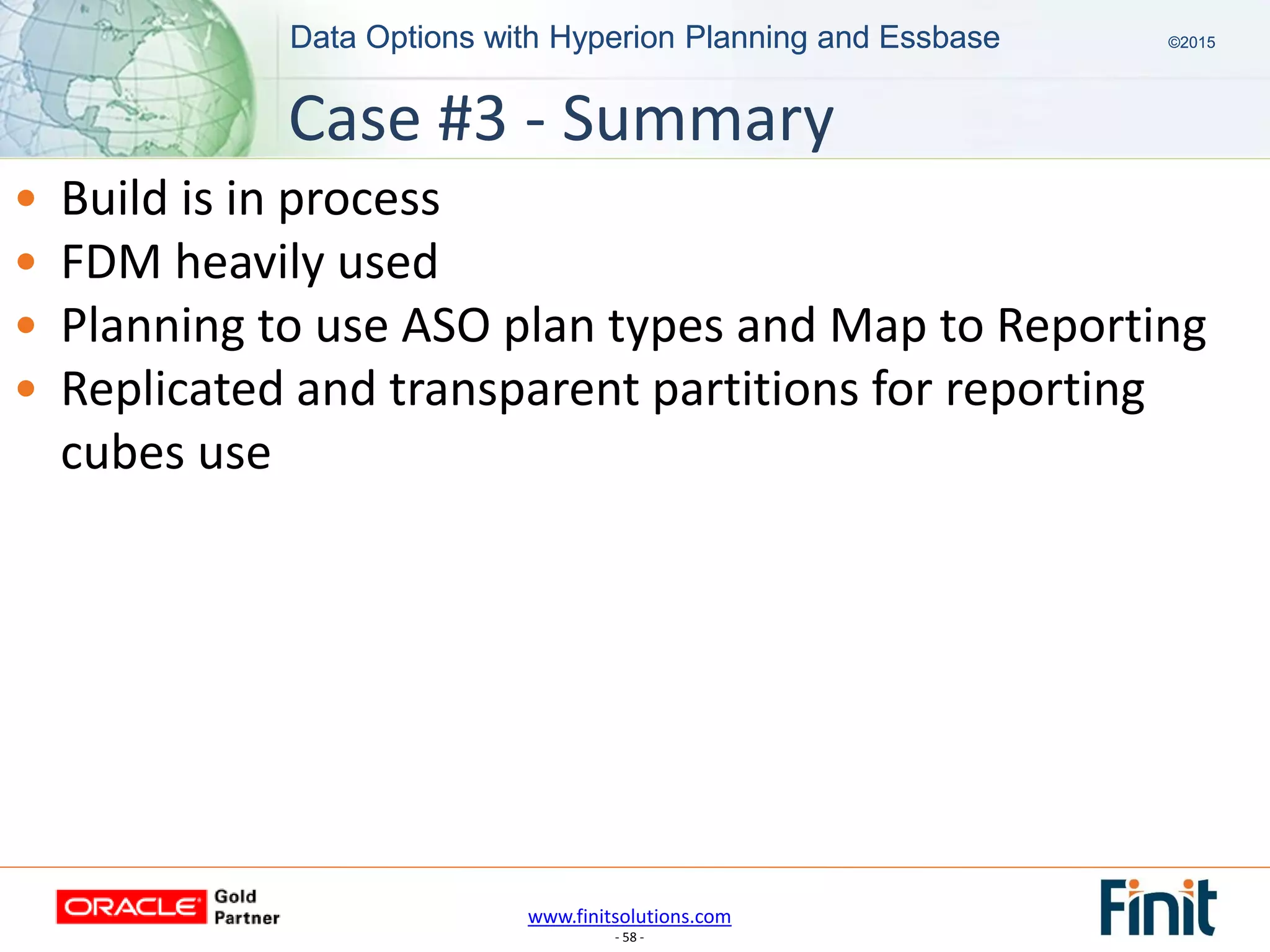 www.finitsolutions.com
- 58 -
Data Options with Hyperion Planning and Essbase ©2015Data Options with Hyperion Planning and Essbase ©2015
• Build is in process
• FDM heavily used
• Planning to use ASO plan types and Map to Reporting
• Replicated and transparent partitions for reporting
cubes use
Case #3 - Summary
 