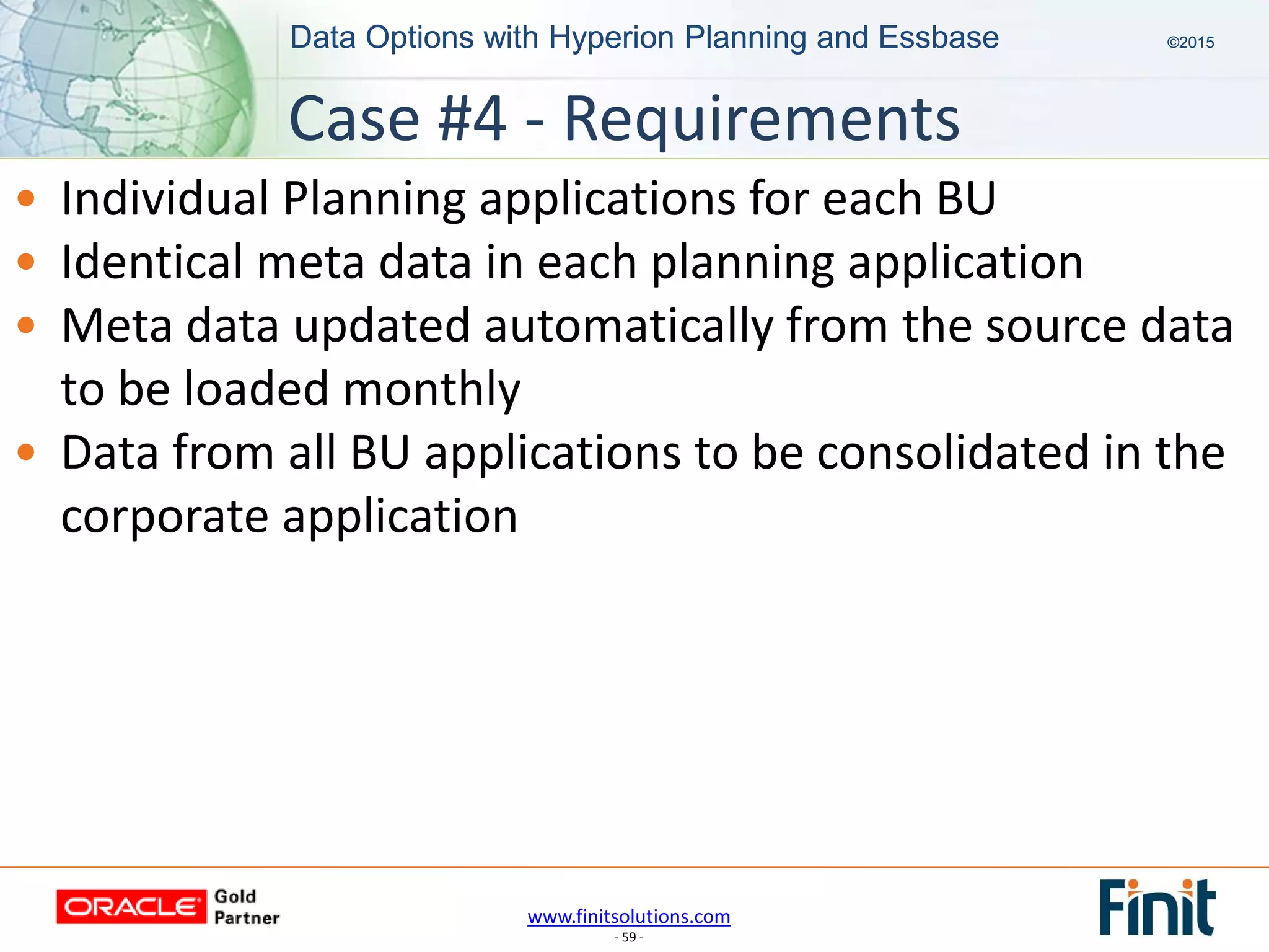 www.finitsolutions.com
- 59 -
Data Options with Hyperion Planning and Essbase ©2015Data Options with Hyperion Planning and Essbase ©2015
• Individual Planning applications for each BU
• Identical meta data in each planning application
• Meta data updated automatically from the source data
to be loaded monthly
• Data from all BU applications to be consolidated in the
corporate application
Case #4 - Requirements
 