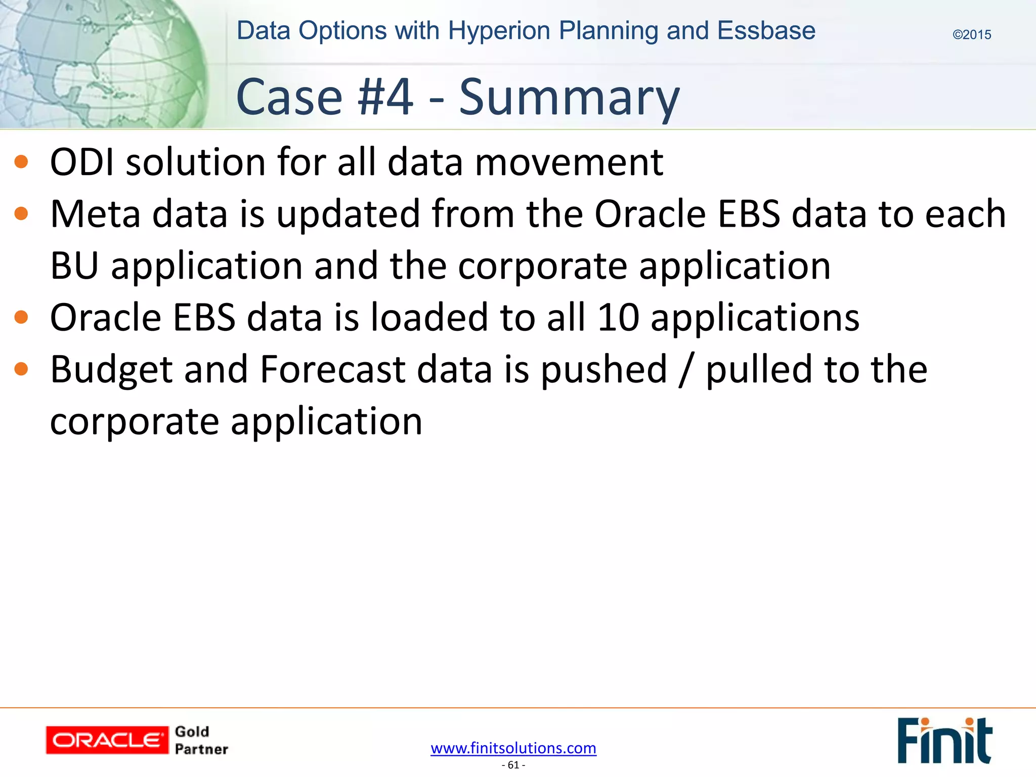www.finitsolutions.com
- 61 -
Data Options with Hyperion Planning and Essbase ©2015Data Options with Hyperion Planning and Essbase ©2015
• ODI solution for all data movement
• Meta data is updated from the Oracle EBS data to each
BU application and the corporate application
• Oracle EBS data is loaded to all 10 applications
• Budget and Forecast data is pushed / pulled to the
corporate application
Case #4 - Summary
 