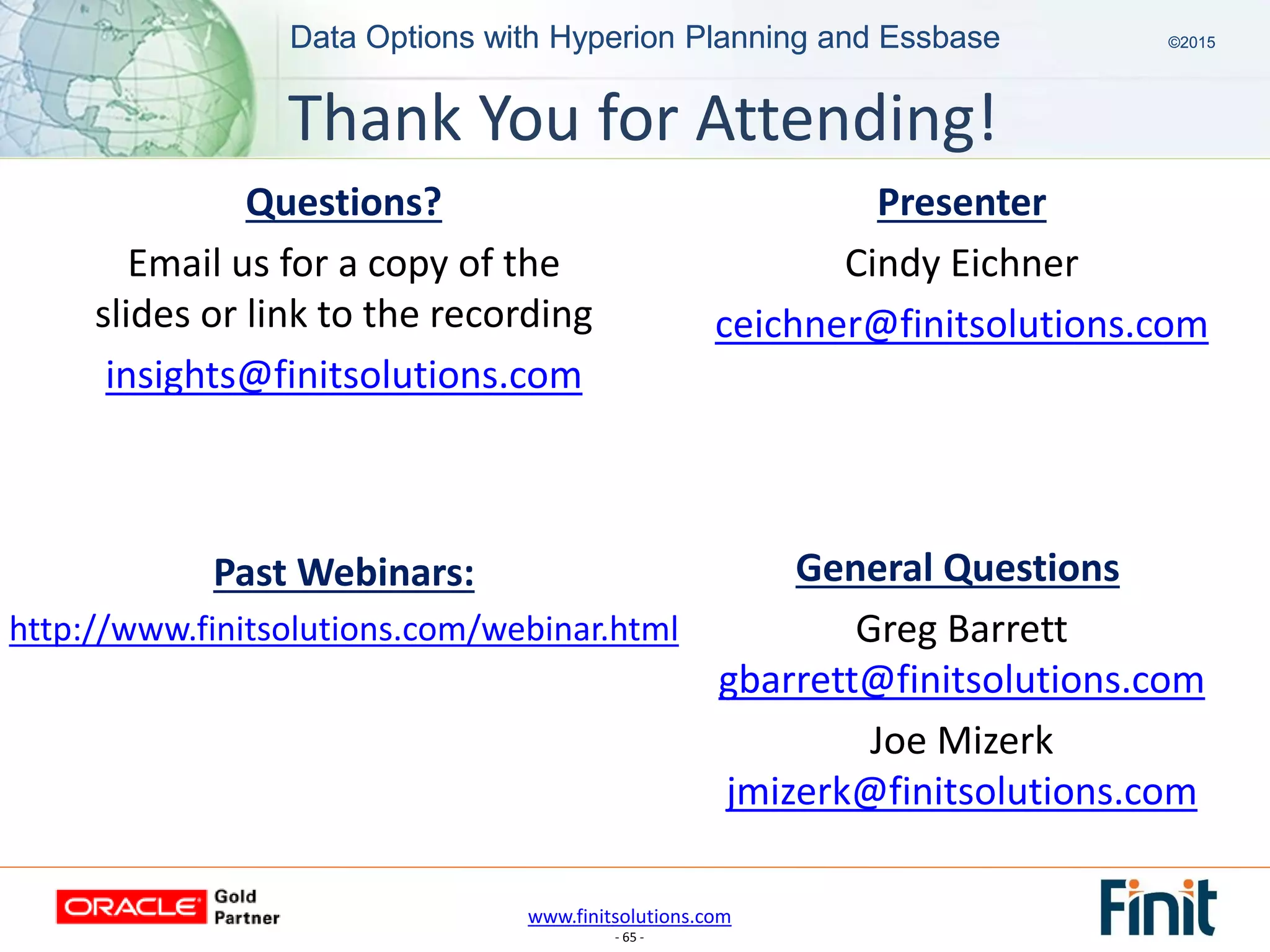 www.finitsolutions.com
- 65 -
Data Options with Hyperion Planning and Essbase ©2015Data Options with Hyperion Planning and Essbase ©2015
Past Webinars:
http://www.finitsolutions.com/webinar.html
Presenter
Cindy Eichner
ceichner@finitsolutions.com
General Questions
Greg Barrett
gbarrett@finitsolutions.com
Joe Mizerk
jmizerk@finitsolutions.com
Questions?
Email us for a copy of the
slides or link to the recording
insights@finitsolutions.com
Thank You for Attending!
 
