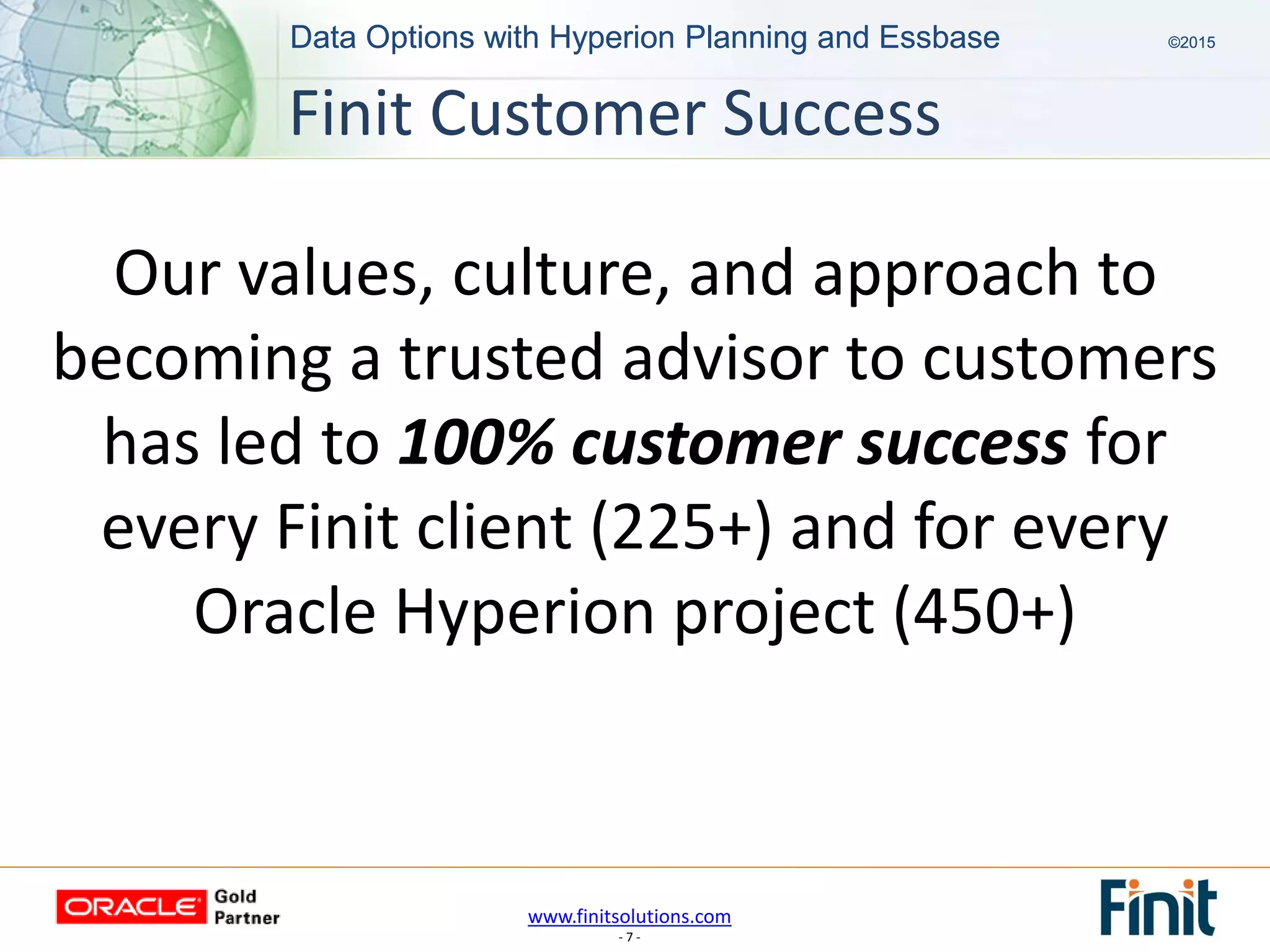 www.finitsolutions.com
- 7 -
Data Options with Hyperion Planning and Essbase ©2015Data Options with Hyperion Planning and Essbase ©2015
Our values, culture, and approach to
becoming a trusted advisor to customers
has led to 100% customer success for
every Finit client (225+) and for every
Oracle Hyperion project (450+)
Finit Customer Success
 
