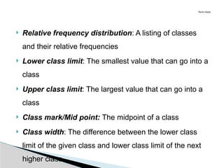  Relative frequency distribution: A listing of classes
and their relative frequencies
 Lower class limit: The smallest value that can go into a
class
 Upper class limit: The largest value that can go into a
class
 Class mark/Mid point: The midpoint of a class
 Class width: The difference between the lower class
limit of the given class and lower class limit of the next
higher class
Term Used
 