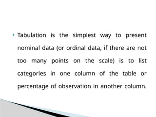  Tabulation is the simplest way to present
nominal data (or ordinal data, if there are not
too many points on the scale) is to list
categories in one column of the table or
percentage of observation in another column.
 