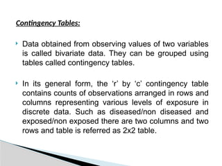 Contingency Tables:
 Data obtained from observing values of two variables
is called bivariate data. They can be grouped using
tables called contingency tables.
 In its general form, the ‘r’ by ‘c’ contingency table
contains counts of observations arranged in rows and
columns representing various levels of exposure in
discrete data. Such as diseased/non diseased and
exposed/non exposed there are two columns and two
rows and table is referred as 2x2 table.
 