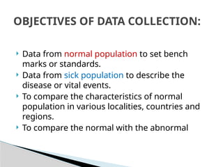  Data from normal population to set bench
marks or standards.
 Data from sick population to describe the
disease or vital events.
 To compare the characteristics of normal
population in various localities, countries and
regions.
 To compare the normal with the abnormal
OBJECTIVES OF DATA COLLECTION:
 