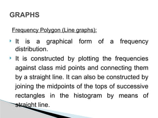 Frequency Polygon (Line graphs):
 It is a graphical form of a frequency
distribution.
 It is constructed by plotting the frequencies
against class mid points and connecting them
by a straight line. It can also be constructed by
joining the midpoints of the tops of successive
rectangles in the histogram by means of
straight line.
GRAPHS
 