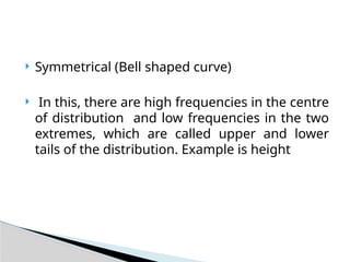  Symmetrical (Bell shaped curve)
 In this, there are high frequencies in the centre
of distribution and low frequencies in the two
extremes, which are called upper and lower
tails of the distribution. Example is height
 