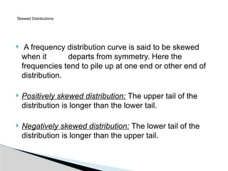  A frequency distribution curve is said to be skewed
when it departs from symmetry. Here the
frequencies tend to pile up at one end or other end of
distribution.
 Positively skewed distribution: The upper tail of the
distribution is longer than the lower tail.
 Negatively skewed distribution: The lower tail of the
distribution is longer than the upper tail.
Skewed Distributions:
 