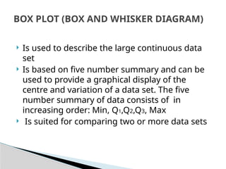  Is used to describe the large continuous data
set
 Is based on five number summary and can be
used to provide a graphical display of the
centre and variation of a data set. The five
number summary of data consists of in
increasing order: Min, Q1,Q2,Q3, Max
 Is suited for comparing two or more data sets
BOX PLOT (BOX AND WHISKER DIAGRAM)
 