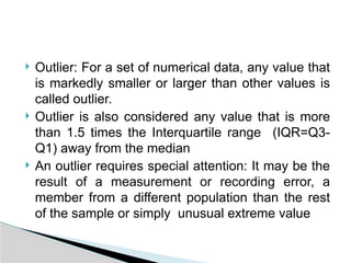  Outlier: For a set of numerical data, any value that
is markedly smaller or larger than other values is
called outlier.
 Outlier is also considered any value that is more
than 1.5 times the Interquartile range (IQR=Q3-
Q1) away from the median
 An outlier requires special attention: It may be the
result of a measurement or recording error, a
member from a different population than the rest
of the sample or simply unusual extreme value
 