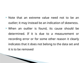  Note that an extreme value need not to be an
outlier; it may instead be an indication of skewness.
 When an outlier is found, its cause should be
determined. If it is due to a measurement or
recording error or for some other reason it clearly
indicates that it does not belong to the data set and
it is to be removed
 