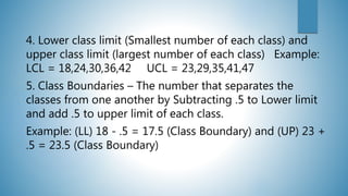 4. Lower class limit (Smallest number of each class) and
upper class limit (largest number of each class) Example:
LCL = 18,24,30,36,42 UCL = 23,29,35,41,47
5. Class Boundaries – The number that separates the
classes from one another by Subtracting .5 to Lower limit
and add .5 to upper limit of each class.
Example: (LL) 18 - .5 = 17.5 (Class Boundary) and (UP) 23 +
.5 = 23.5 (Class Boundary)
 