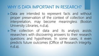 WHY IS DATA IMPORTANT IN RESEARCH?
 Data are intended to represent facts and without
proper preservation of the context of collection and
interpretation, may become meaningless (Boston
University Libraries, n.d.a).
 The collection of data and its analysis assists
researchers with discovering answers to their research
questions and hypotheses. In some cases, it even
predicts future outcomes (Office of Research Integrity,
n.d.a).
 
