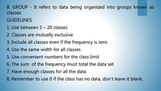 B. GROUP - It refers to data being organized into groups known as
classes.
GUIDELINES
1. Use between 5 – 20 classes
2. Classes are mutually exclusive
3. Include all classes even if the frequency is zero
4. Use the same width for all classes
5. Use convenient numbers for the class limit
6. The sum of the frequency must total the data set
7. Have enough classes for all the data
8. Remember to use 0 if the class has no data, don’t leave it blank.
 
