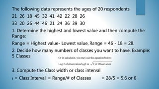 The following data represents the ages of 20 respondents
21 26 18 45 32 41 42 22 28 26
33 20 26 44 46 21 24 36 39 30
1. Determine the highest and lowest value and then compute the
Range:
Range = Highest value- Lowest value, Range = 46 - 18 = 28.
2. Decide how many numbers of classes you want to have. Example:
5 Classes
3. Compute the Class width or class interval
i = Class Interval = Range/# of Classes = 28/5 = 5.6 or 6
Or in calculator, you may use the equation below:
Log # of observation/log2 or # of Observation
 