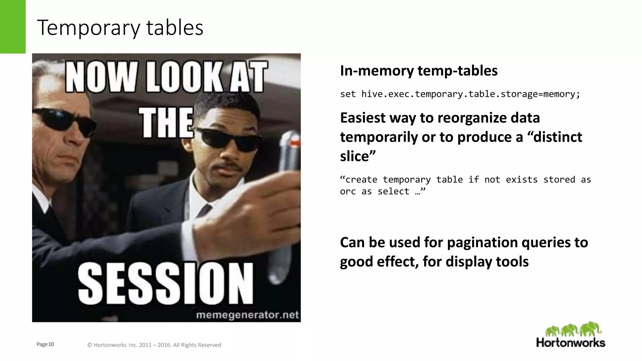 Page10 © Hortonworks Inc. 2011 – 2016. All Rights Reserved
Temporary tables
In-memory temp-tables
set hive.exec.temporary.table.storage=memory;
Easiest way to reorganize data
temporarily or to produce a “distinct
slice”
“create temporary table if not exists stored as
orc as select …”
Can be used for pagination queries to
good effect, for display tools
 
