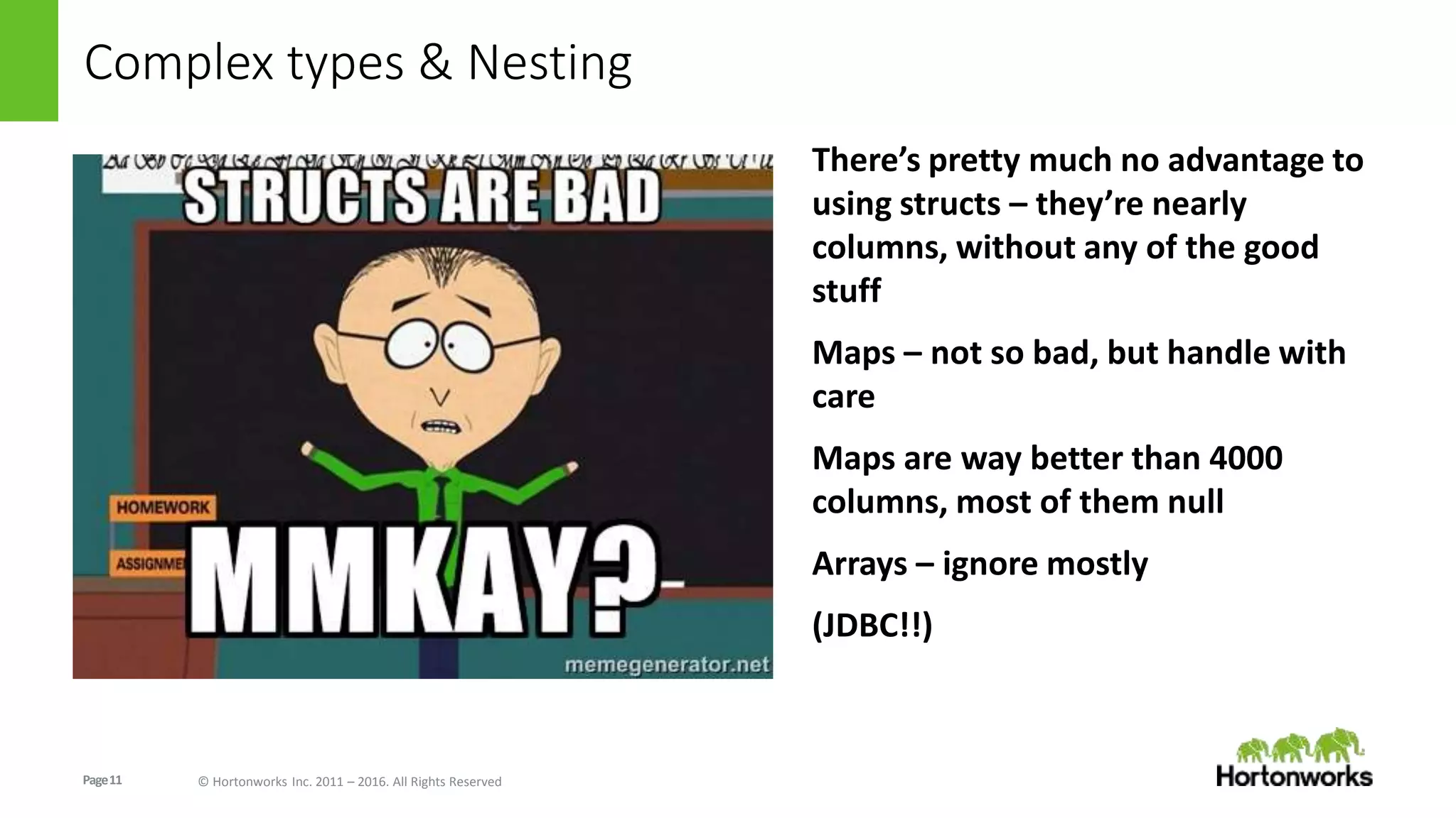 Page11 © Hortonworks Inc. 2011 – 2016. All Rights Reserved
Complex types & Nesting
There’s pretty much no advantage to
using structs – they’re nearly
columns, without any of the good
stuff
Maps – not so bad, but handle with
care
Maps are way better than 4000
columns, most of them null
Arrays – ignore mostly
(JDBC!!)
 
