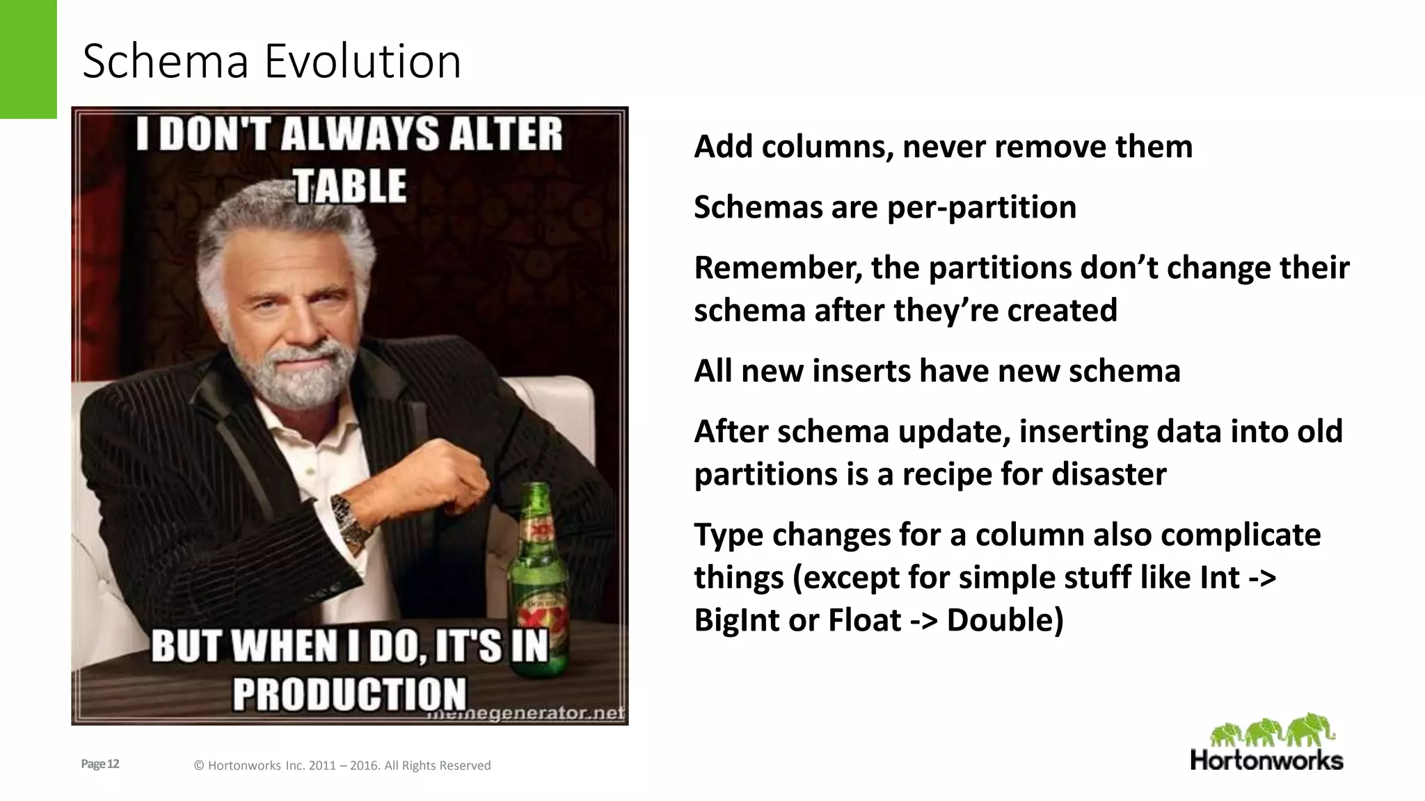 Page12 © Hortonworks Inc. 2011 – 2016. All Rights Reserved
Schema Evolution
Add columns, never remove them
Schemas are per-partition
Remember, the partitions don’t change their
schema after they’re created
All new inserts have new schema
After schema update, inserting data into old
partitions is a recipe for disaster
Type changes for a column also complicate
things (except for simple stuff like Int ->
BigInt or Float -> Double)
 