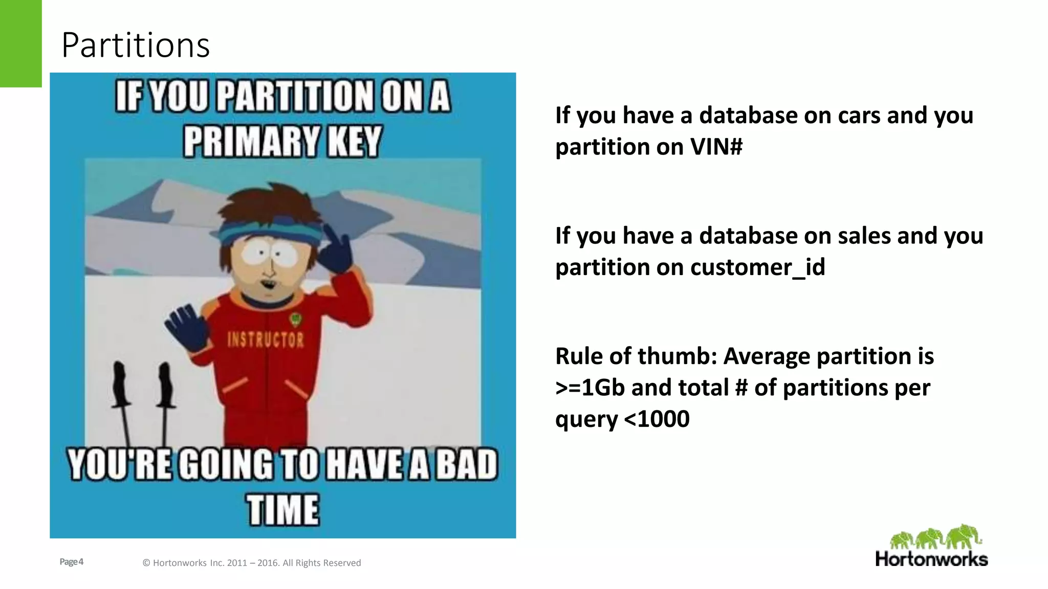 Page4 © Hortonworks Inc. 2011 – 2016. All Rights Reserved
Partitions
If you have a database on cars and you
partition on VIN#
If you have a database on sales and you
partition on customer_id
Rule of thumb: Average partition is
>=1Gb and total # of partitions per
query <1000
 