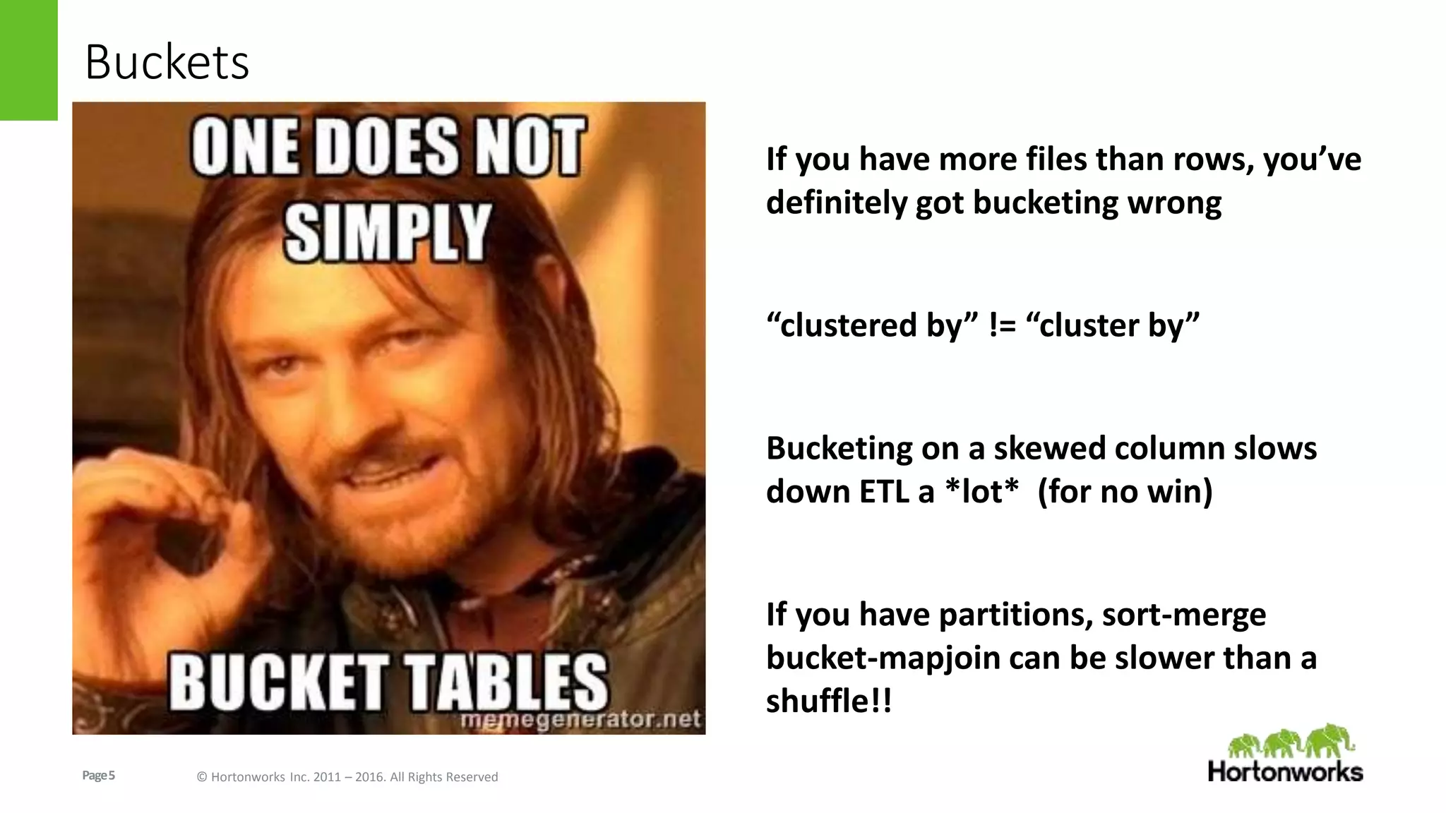 Page5 © Hortonworks Inc. 2011 – 2016. All Rights Reserved
Buckets
If you have more files than rows, you’ve
definitely got bucketing wrong
“clustered by” != “cluster by”
Bucketing on a skewed column slows
down ETL a *lot* (for no win)
If you have partitions, sort-merge
bucket-mapjoin can be slower than a
shuffle!!
 