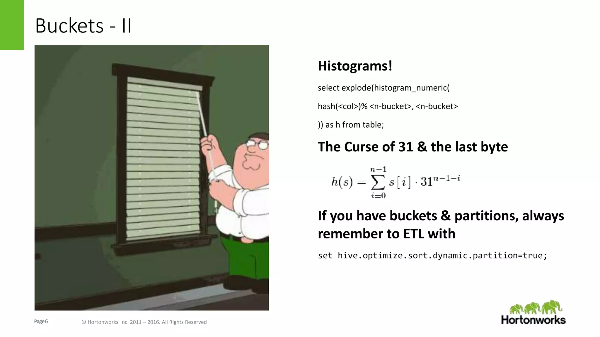 Page6 © Hortonworks Inc. 2011 – 2016. All Rights Reserved
Buckets - II
Histograms!
select explode(histogram_numeric(
hash(<col>)% <n-bucket>, <n-bucket>
)) as h from table;
The Curse of 31 & the last byte
If you have buckets & partitions, always
remember to ETL with
set hive.optimize.sort.dynamic.partition=true;
 