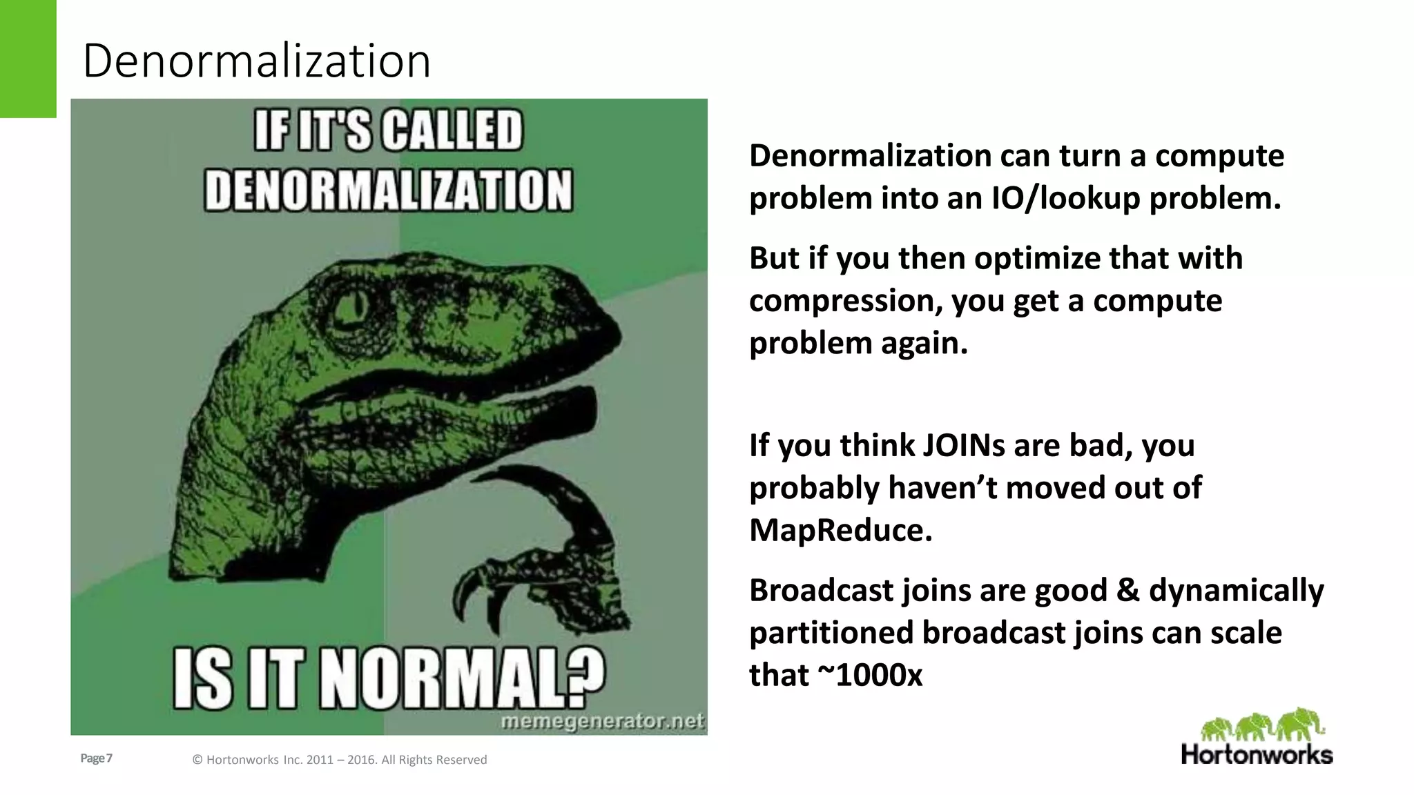 Page7 © Hortonworks Inc. 2011 – 2016. All Rights Reserved
Denormalization
Denormalization can turn a compute
problem into an IO/lookup problem.
But if you then optimize that with
compression, you get a compute
problem again.
If you think JOINs are bad, you
probably haven’t moved out of
MapReduce.
Broadcast joins are good & dynamically
partitioned broadcast joins can scale
that ~1000x
 