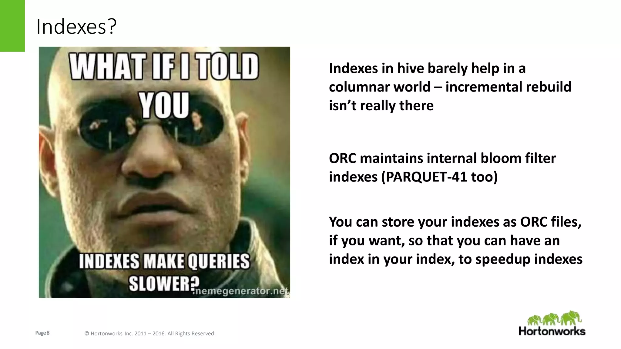 Page8 © Hortonworks Inc. 2011 – 2016. All Rights Reserved
Indexes?
Indexes in hive barely help in a
columnar world – incremental rebuild
isn’t really there
ORC maintains internal bloom filter
indexes (PARQUET-41 too)
You can store your indexes as ORC files,
if you want, so that you can have an
index in your index, to speedup indexes
 