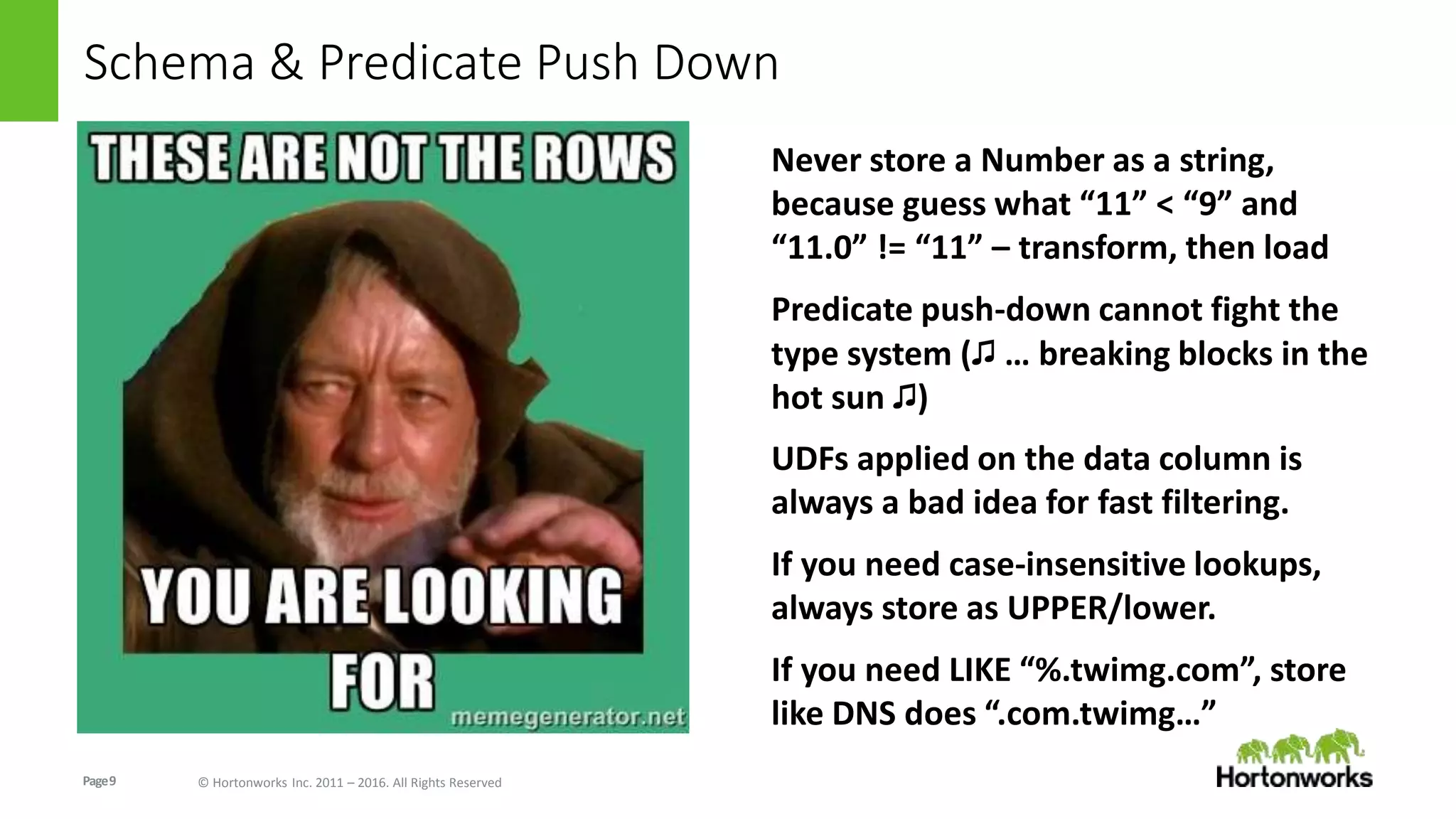Page9 © Hortonworks Inc. 2011 – 2016. All Rights Reserved
Schema & Predicate Push Down
Never store a Number as a string,
because guess what “11” < “9” and
“11.0” != “11” – transform, then load
Predicate push-down cannot fight the
type system (♫ … breaking blocks in the
hot sun ♫)
UDFs applied on the data column is
always a bad idea for fast filtering.
If you need case-insensitive lookups,
always store as UPPER/lower.
If you need LIKE “%.twimg.com”, store
like DNS does “.com.twimg…”
 