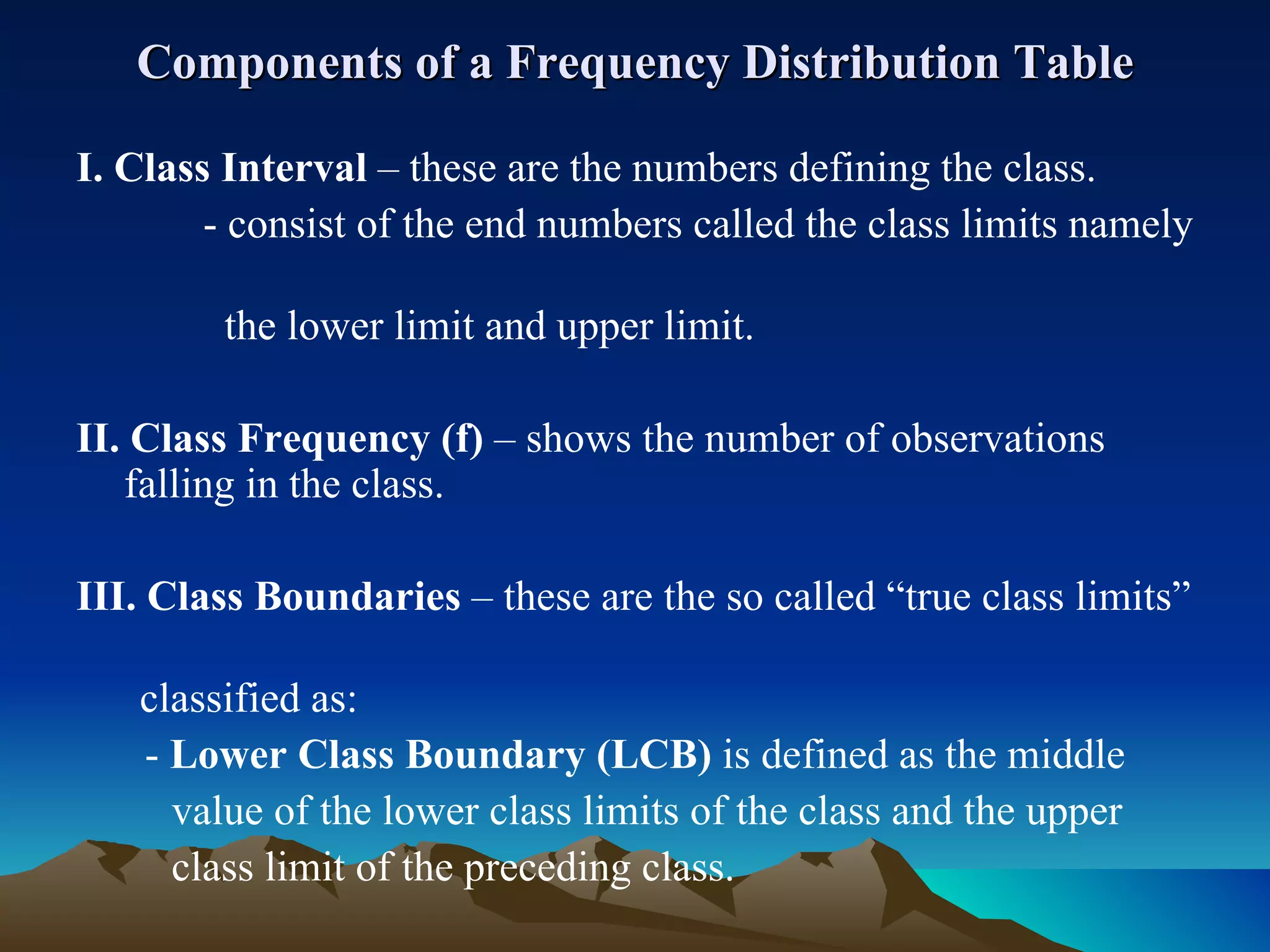 Components of a Frequency Distribution Table I. Class Interval  – these are the numbers defining the class. - consist of the end numbers called the class limits namely  the lower limit and upper limit.  II.   Class Frequency (f)  – shows the number of observations falling in the class. III. Class Boundaries  – these are the so called “true class limits”  classified as:   -  Lower Class Boundary (LCB)  is defined as the middle  value of the lower class limits of the class and the upper  class limit of the preceding class. 