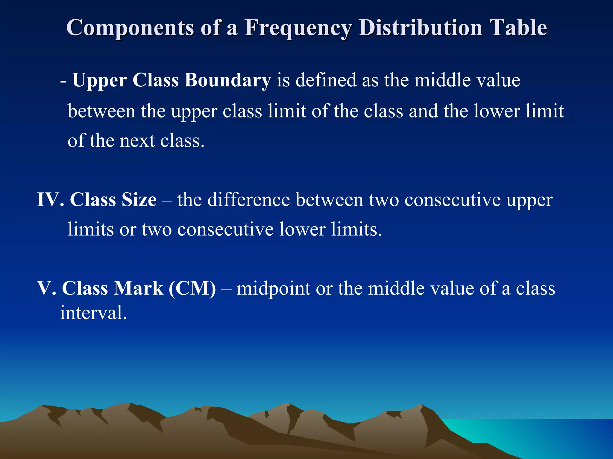 Components of a Frequency Distribution Table -  Upper Class Boundary  is defined as the middle value  between the upper class limit of the class and the lower limit  of the next class. IV. Class Size  – the difference between two consecutive upper  limits or two consecutive lower limits. V. Class Mark (CM)  – midpoint or the middle value of a class interval.  